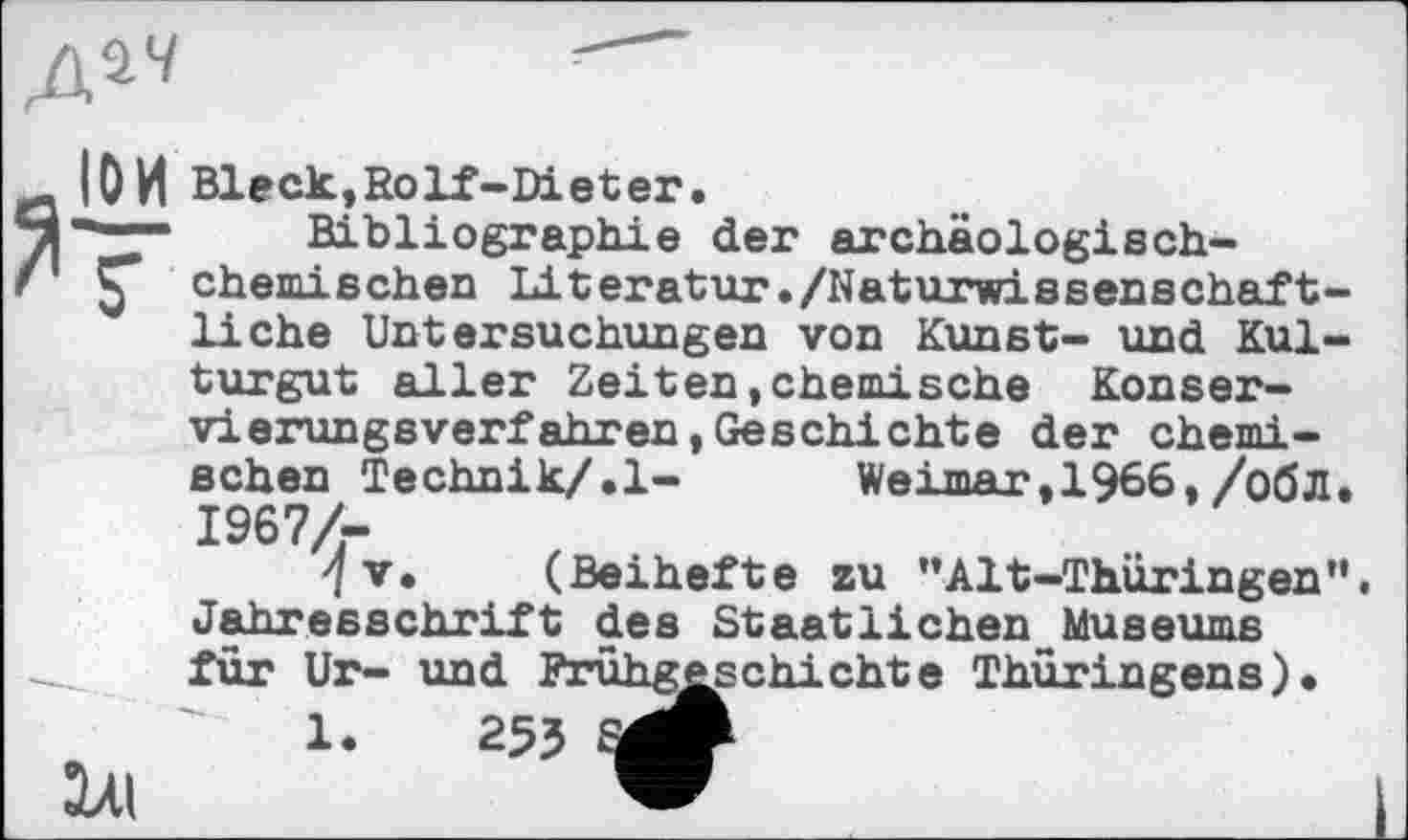 ﻿Д^4
ІОИ Bleck,Solf-Dieter.
- Bibliographie der archäologisch-chemischen Literatur./Naturwissenschaftliche Untersuchungen von Kunst- und Kulturgut aller Zeiten,chemische Konservierungsverfahren, Geschichte der chemischen Technik/.1-	Weimar, 1966,/обЛ.
I967Z-
'/v. (Beihefte zu ”Alt-Thüringen”. Jahresschrift des Staatlichen Museums für Ur- und Frühgeschichte Thüringens).
1Л1